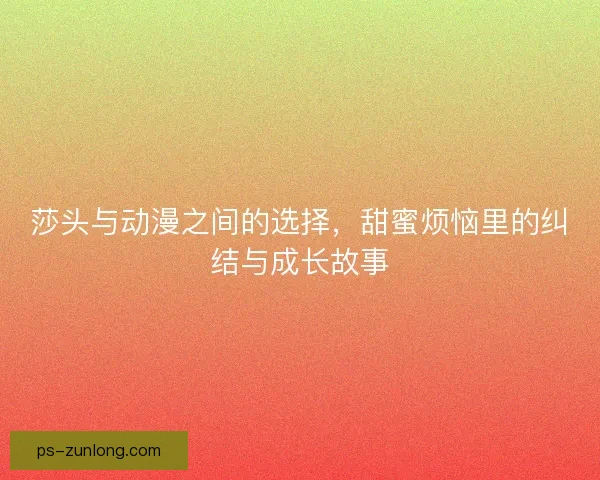 莎头与动漫之间的选择，甜蜜烦恼里的纠结与成长故事