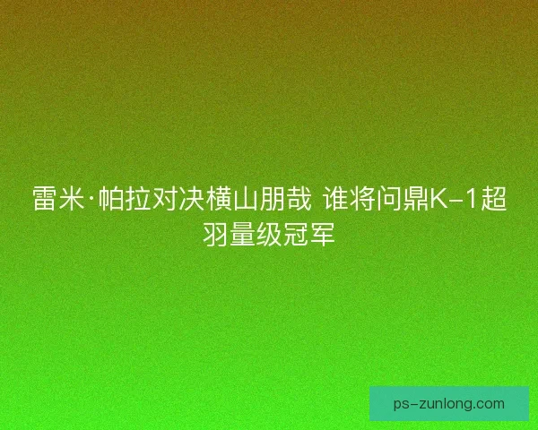 雷米·帕拉对决横山朋哉 谁将问鼎K-1超羽量级冠军