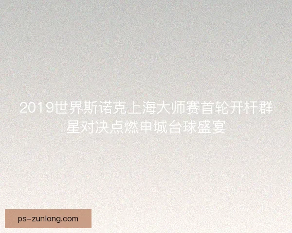 2019世界斯诺克上海大师赛首轮开杆群星对决点燃申城台球盛宴