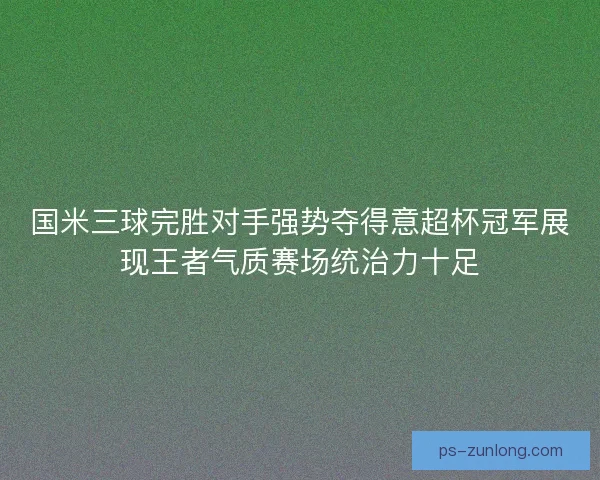 国米三球完胜对手强势夺得意超杯冠军展现王者气质赛场统治力十足