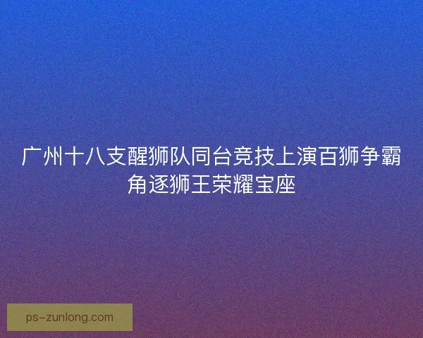 广州十八支醒狮队同台竞技上演百狮争霸角逐狮王荣耀宝座