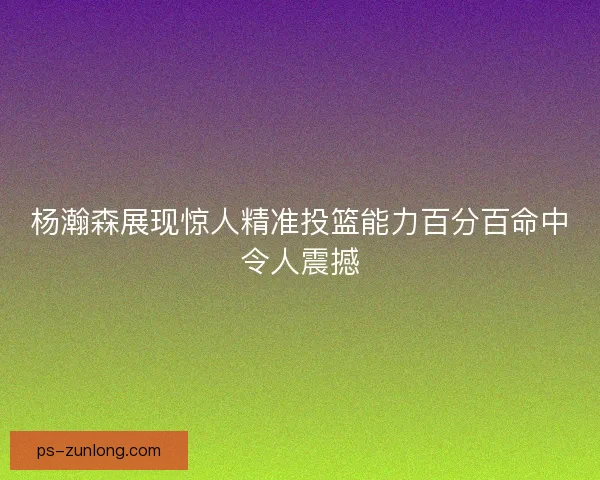 杨瀚森展现惊人精准投篮能力百分百命中令人震撼