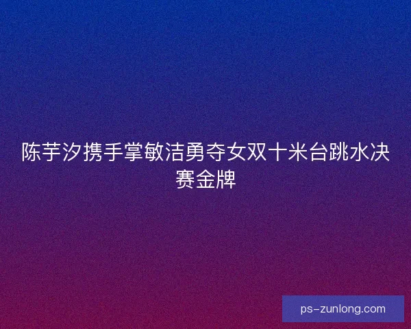 陈芋汐携手掌敏洁勇夺女双十米台跳水决赛金牌
