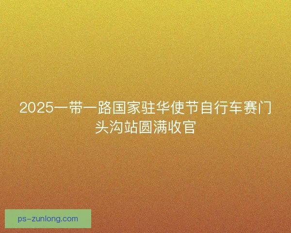 2025一带一路国家驻华使节自行车赛门头沟站圆满收官 2025一带一路国家驻华使节自行车赛门头沟站圆满收官