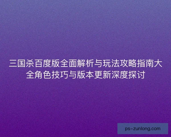 三国杀百度版全面解析与玩法攻略指南大全角色技巧与版本更新深度探讨