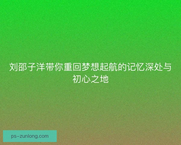 刘邵子洋带你重回梦想起航的记忆深处与初心之地 刘邵子洋带你重回梦想起航的记忆深处与初心之地