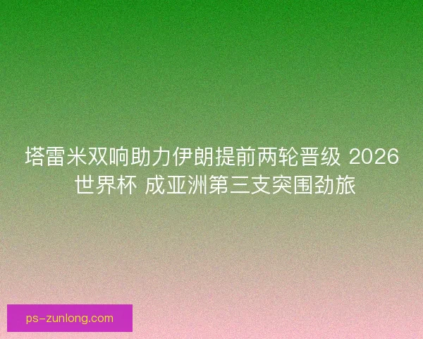 塔雷米双响助力伊朗提前两轮晋级 2026 世界杯 成亚洲第三支突围劲旅