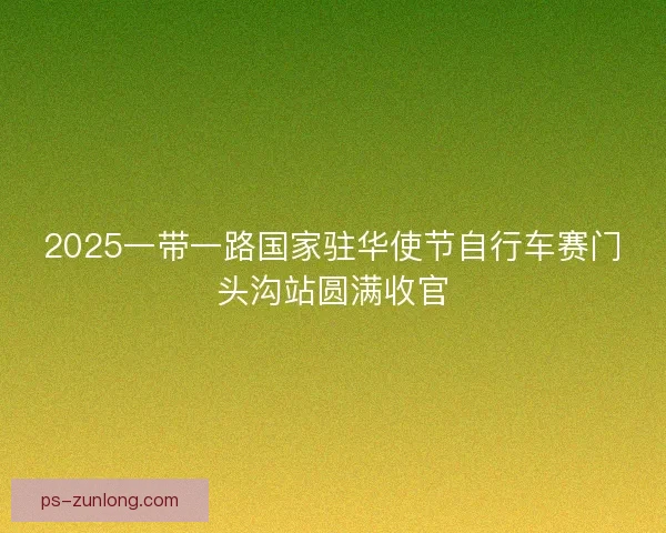 2025一带一路国家驻华使节自行车赛门头沟站圆满收官 2025一带一路国家驻华使节自行车赛门头沟站圆满收官