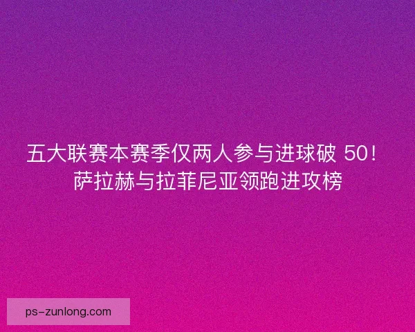 五大联赛本赛季仅两人参与进球破 50！萨拉赫与拉菲尼亚领跑进攻榜