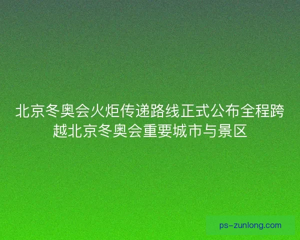 北京冬奥会火炬传递路线正式公布全程跨越北京冬奥会重要城市与景区