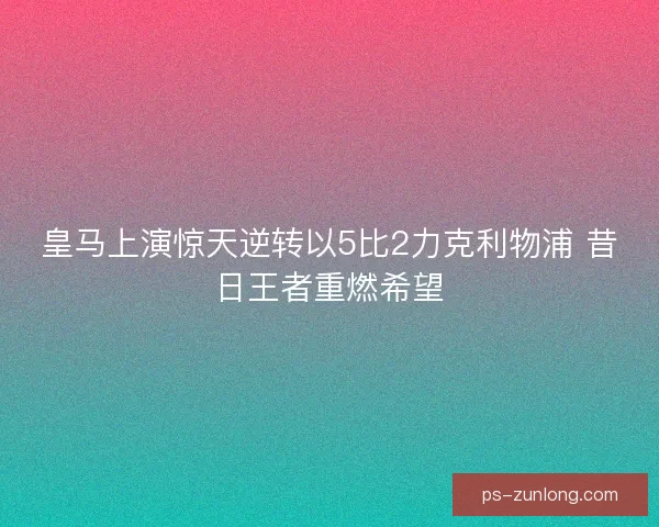 皇马上演惊天逆转以5比2力克利物浦 昔日王者重燃希望 皇马上演惊天逆转以5比2力克利物浦 昔日王者重燃希望