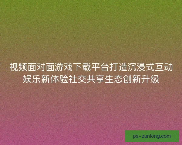 视频面对面游戏下载平台打造沉浸式互动娱乐新体验社交共享生态创新升级