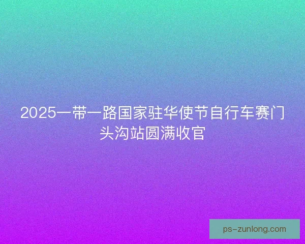 2025一带一路国家驻华使节自行车赛门头沟站圆满收官 2025一带一路国家驻华使节自行车赛门头沟站圆满收官