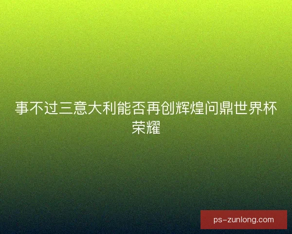 事不过三意大利能否再创辉煌问鼎世界杯荣耀 事不过三意大利能否再创辉煌问鼎世界杯荣耀