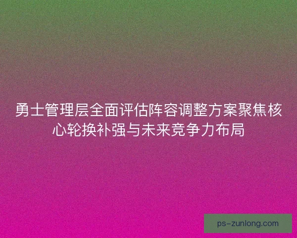 勇士管理层全面评估阵容调整方案聚焦核心轮换补强与未来竞争力布局