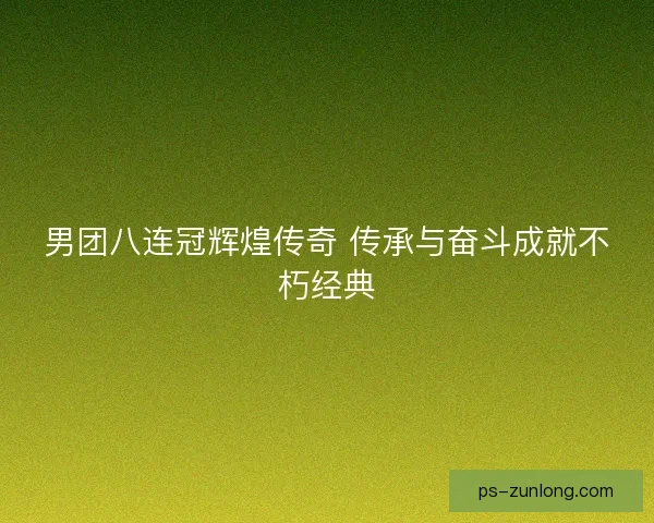 男团八连冠辉煌传奇 传承与奋斗成就不朽经典 男团八连冠辉煌传奇 传承与奋斗成就不朽经典