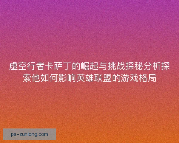 虚空行者卡萨丁的崛起与挑战探秘分析探索他如何影响英雄联盟的游戏格局