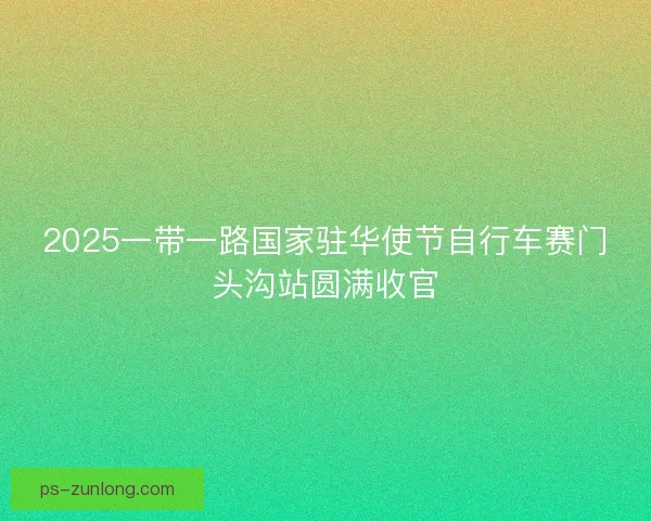 2025一带一路国家驻华使节自行车赛门头沟站圆满收官