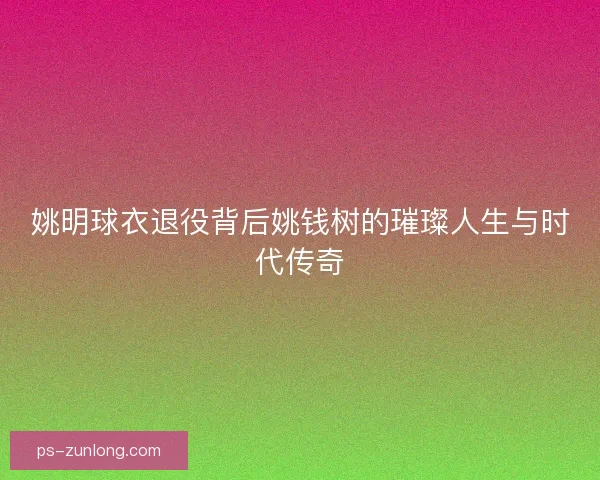 姚明球衣退役背后姚钱树的璀璨人生与时代传奇